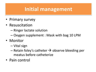 Initial management
• Primary survey
• Resuscitation
– Ringer lactate solution
– Oxygen supplement : Mask with bag 10 LPM
• Monitor
– Vital sign
– Retain foley’s catheter  observe bleeding per
meatus before catheterize
• Pain control
 