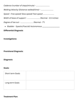 Cadence (number of steps/minute) - ............................
Walking Velocity (Distance walked/time) - ..........................
Speed - Free speed/ Slow speed/ Fast speed .......................
Width of base of support - .......................... (Normal - 3.5 inches)
Degree of toe out - .......................... (Normal - 7°)
Differential Diagnosis:
Investigations:
Provisional Diagnosis:
Diagnosis:
Goals:
Treatment Plan:
Bladder - Spastic/Flaccid/ Autonomous ______________________
Short term Goals
Long term Goals
 