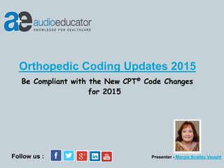 Be Compliant with the New CPT® Code Changes
for 2015
Presenter - Margie Scalley Vaught
Orthopedic Coding Updates 2015
Follow us :
 