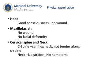 Physical examination
• Head
Good consciousness , no wound
• Maxillofacial :
No wound
No facial deformity
• Cervical spine and Neck
C-Spine –can flex neck, not tender along
c-spine
Neck –No stridor , No hematoma
 