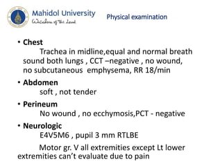 Physical examination
• Chest
Trachea in midline,equal and normal breath
sound both lungs , CCT –negative , no wound,
no subcutaneous emphysema, RR 18/min
• Abdomen
soft , not tender
• Perineum
No wound , no ecchymosis,PCT - negative
• Neurologic
E4V5M6 , pupil 3 mm RTLBE
Motor gr. V all extremities except Lt lower
extremities can’t evaluate due to pain
 