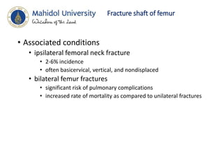 Fracture shaft of femur
• Associated conditions
• ipsilateral femoral neck fracture
• 2-6% incidence
• often basicervical, vertical, and nondisplaced
• bilateral femur fractures
• significant risk of pulmonary complications
• increased rate of mortality as compared to unilateral fractures
 