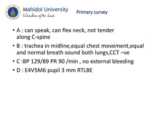 Primary survey
• A : can speak, can flex neck, not tender
along C-spine
• B : trachea in midline,equal chest movement,equal
and normal breath sound both lungs,CCT –ve
• C :BP 129/89 PR 90 /min , no external bleeding
• D : E4V5M6 pupil 3 mm RTLBE
 