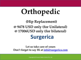Orthopedic
       (Hip Replacement)
@ 9478 USD only (for Unilateral)
@ 17006USD only (for bilateral)
              Surgerica
          Let us take care of yours
Don’t forget to say Hi at info@surgerica.com

            Copyright @ Forever Medic Online Pvt. Ltd
 