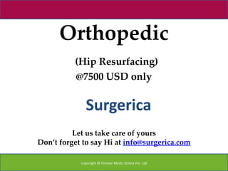 Orthopedic
          (Hip Resurfacing)
          @7500 USD only


              Surgerica
          Let us take care of yours
Don’t forget to say Hi at info@surgerica.com

            Copyright @ Forever Medic Online Pvt. Ltd
 