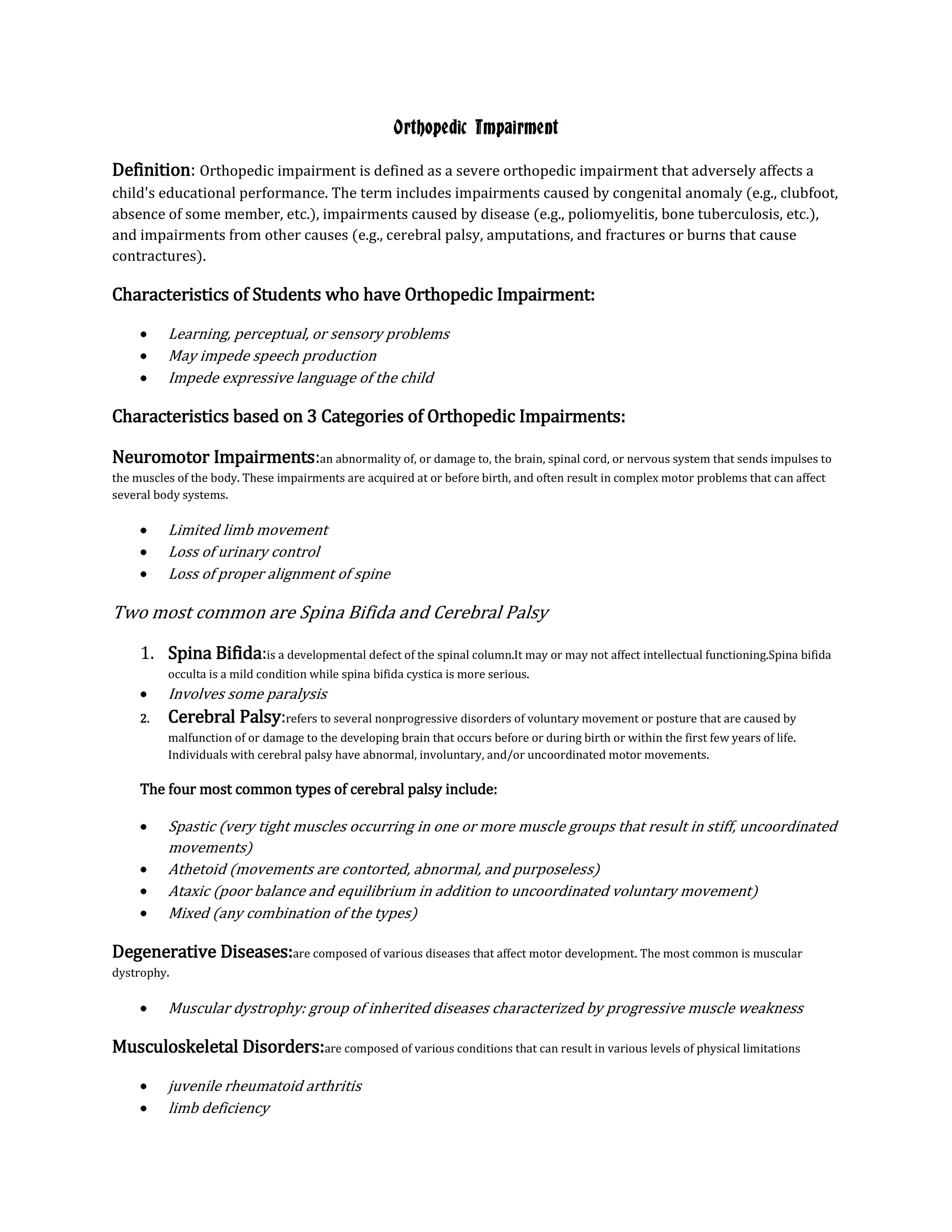 Orthopedic Impairment

Definition: Orthopedic impairment is defined as a severe orthopedic impairment that adversely affects a
child's educational performance. The term includes impairments caused by congenital anomaly (e.g., clubfoot,
absence of some member, etc.), impairments caused by disease (e.g., poliomyelitis, bone tuberculosis, etc.),
and impairments from other causes (e.g., cerebral palsy, amputations, and fractures or burns that cause
contractures).

Characteristics of Students who have Orthopedic Impairment:

          Learning, perceptual, or sensory problems
          May impede speech production
          Impede expressive language of the child

Characteristics based on 3 Categories of Orthopedic Impairments:

Neuromotor Impairments:an abnormality of, or damage to, the brain, spinal cord, or nervous system that sends impulses to
the muscles of the body. These impairments are acquired at or before birth, and often result in complex motor problems that can affect
several body systems.

          Limited limb movement
          Loss of urinary control
          Loss of proper alignment of spine

Two most common are Spina Bifida and Cerebral Palsy

     1. Spina Bifida:is a developmental defect of the spinal column.It may or may not affect intellectual functioning.Spina bifida
          occulta is a mild condition while spina bifida cystica is more serious.
          Involves some paralysis
     2.   Cerebral Palsy:refers to several nonprogressive disorders of voluntary movement or posture that are caused by
          malfunction of or damage to the developing brain that occurs before or during birth or within the first few years of life.
          Individuals with cerebral palsy have abnormal, involuntary, and/or uncoordinated motor movements.

     The four most common types of cerebral palsy include:

          Spastic (very tight muscles occurring in one or more muscle groups that result in stiff, uncoordinated
          movements)
          Athetoid (movements are contorted, abnormal, and purposeless)
          Ataxic (poor balance and equilibrium in addition to uncoordinated voluntary movement)
          Mixed (any combination of the types)

Degenerative Diseases:are composed of various diseases that affect motor development. The most common is muscular
dystrophy.

          Muscular dystrophy: group of inherited diseases characterized by progressive muscle weakness

Musculoskeletal Disorders:are composed of various conditions that can result in various levels of physical limitations

          juvenile rheumatoid arthritis
          limb deficiency
 