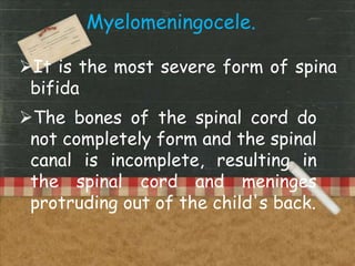 Myelomeningocele.
It is the most severe form of spina
bifida.
The bones of the spinal cord do
not completely form and the spinal
canal is incomplete, resulting in
the spinal cord and meninges
protruding out of the child's back.
 