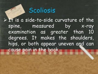  It is a side-to-side curvature of the
spine, measured by x-ray
examination as greater than 10
degrees. It makes the shoulders,
hips, or both appear uneven and can
cause pain in the back.
Scoliosis
 