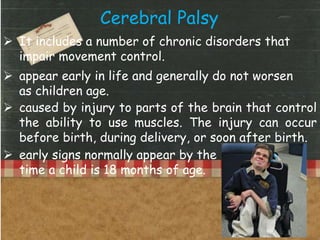 Cerebral Palsy
 It includes a number of chronic disorders that
impair movement control.
 appear early in life and generally do not worsen
as children age.
 caused by injury to parts of the brain that control
the ability to use muscles. The injury can occur
before birth, during delivery, or soon after birth.
 early signs normally appear by the
time a child is 18 months of age.
 