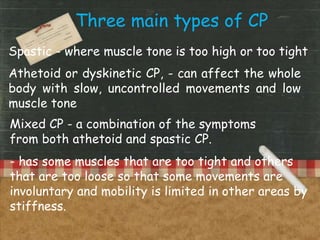 Three main types of CP
Spastic - where muscle tone is too high or too tight
Athetoid or dyskinetic CP, - can affect the whole
body with slow, uncontrolled movements and low
muscle tone
Mixed CP - a combination of the symptoms
from both athetoid and spastic CP.
- has some muscles that are too tight and others
that are too loose so that some movements are
involuntary and mobility is limited in other areas by
stiffness.
 