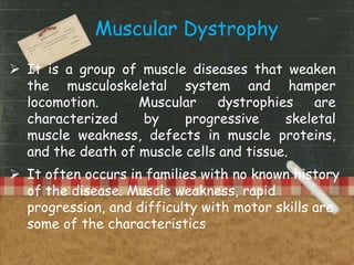  It is a group of muscle diseases that weaken
the musculoskeletal system and hamper
locomotion. Muscular dystrophies are
characterized by progressive skeletal
muscle weakness, defects in muscle proteins,
and the death of muscle cells and tissue.
Muscular Dystrophy
 It often occurs in families with no known history
of the disease. Muscle weakness, rapid
progression, and difficulty with motor skills are
some of the characteristics
 