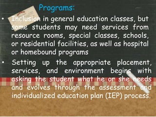 Programs:
• Inclusion in general education classes, but
some students may need services from
resource rooms, special classes, schools,
or residential facilities, as well as hospital
or homebound programs
• Setting up the appropriate placement,
services, and environment begins with
asking the student what he or she needs
and evolves through the assessment and
individualized education plan (IEP) process.
 