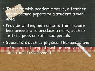 • To assist with academic tasks, a teacher
might secure papers to a student's work
area
• Provide writing instruments that require
less pressure to produce a mark, such as
felt-tip pens or soft lead pencils.
• Specialists such as physical therapists and
orthopedic therapists will be involved in the
educational assessment
 
