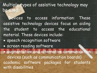 Multiple types of assistive technology may
be used:
Devices to access information: These
assistive technology devices focus on aiding
the student to access the educational
material. These devices include:
 speech recognition software
 screen reading software
 augmentative and alternative communication
devices (such as communication boards)
academic software packages for students
with disabilities
 