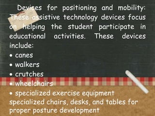 Devices for positioning and mobility:
These assistive technology devices focus
on helping the student participate in
educational activities. These devices
include:
 canes
 walkers
 crutches
 wheelchairs
 specialized exercise equipment
specialized chairs, desks, and tables for
proper posture development
 