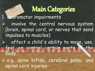 1. neuromotor impairments
 involve the central nervous system
(brain, spinal cord, or nerves that send
impulses to muscles)
 affect a child's ability to move, use,
feel, or control certain parts of the
body
 e.g. spina bifida, cerebral palsy, and
spinal cord injuries
 