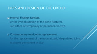 TYPES AND DESIGN OF THE ORTHO
 Internal Fixation Devices.
For the immobilization of the bone fractures.
Can either be temporally or permanent in vivo.
 Contemporary total joints replacement.
For the replacement of the traumatized / degradated joints.
Its always permanent in vivo.
 
