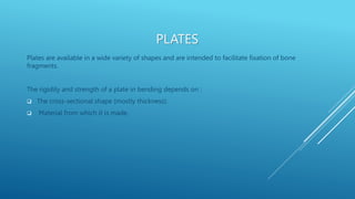 PLATES
Plates are available in a wide variety of shapes and are intended to facilitate fixation of bone
fragments.
The rigidity and strength of a plate in bending depends on :
 The cross-sectional shape (mostly thickness).
 Material from which it is made.
 