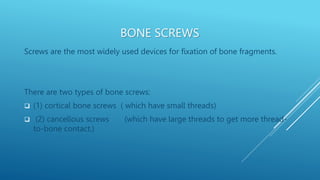 BONE SCREWS
Screws are the most widely used devices for fixation of bone fragments.
There are two types of bone screws:
 (1) cortical bone screws ( which have small threads)
 (2) cancellous screws (which have large threads to get more thread-
to-bone contact.)
 