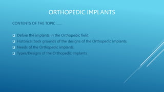 ORTHOPEDIC IMPLANTS
CONTENTS OF THE TOPIC ……
 Define the implants in the Orthopedic field.
 Historical back grounds of the designs of the Orthopedic Implants.
 Needs of the Orthopedic implants.
 Types/Designs of the Orthopedic Implants.
 