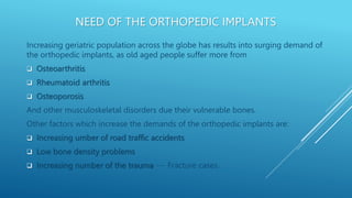 NEED OF THE ORTHOPEDIC IMPLANTS
Increasing geriatric population across the globe has results into surging demand of
the orthopedic implants, as old aged people suffer more from
 Osteoarthritis
 Rheumatoid arthritis
 Osteoporosis
And other musculoskeletal disorders due their vulnerable bones.
Other factors which increase the demands of the orthopedic implants are:
 Increasing umber of road traffic accidents
 Low bone density problems
 Increasing number of the trauma --- Fracture cases.
 