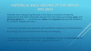 HISTORICAL BACK GROUND OF THE ORTHO-
IMPLANTS
Materials have changed signiﬁcantly in the historic evolution of total hip
replacements and other orthopedic devices from the initial use of ivory, glass, and
grouting agents to………contemporary alloys and polymers that provide resistance
to corrosion, fatigue, and wear.
In the past, implants were designed with insufficient cognizance of biomechanics.
Accordingly, the clinical results were not very encouraging.
An upsurge of research activities into the mechanics of joints and biomaterials has
resulted in better designs with better in vivo performance.
 