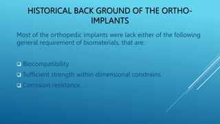 HISTORICAL BACK GROUND OF THE ORTHO-
IMPLANTS
Most of the orthopedic implants were lack either of the following
general requirement of biomaterials, that are:
 Biocompatibility.
 Sufficient strength within dimensional constrains.
 Corrosion resistance.
 