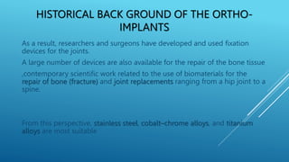 HISTORICAL BACK GROUND OF THE ORTHO-
IMPLANTS
As a result, researchers and surgeons have developed and used fixation
devices for the joints.
A large number of devices are also available for the repair of the bone tissue
,contemporary scientific work related to the use of biomaterials for the
repair of bone (fracture) and joint replacements ranging from a hip joint to a
spine.
From this perspective, stainless steel, cobalt–chrome alloys, and titanium
alloys are most suitable
 