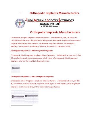 1

Orthopedic Implants Manufacturers

Orthopedic Implants Manufacturers
Orthopedic Surgical Implants Manufacturers: Jindalmedical.com, an ISO & CE
certified manufacturer & exporter of all types of orthopedic implants instruments,
surgical orthopedic instruments, orthopedic implants devices, orthopaedic
implants, orthopaedic equipment all over the world at cheapest price.
Orthopedic Implants >> Mini Fragment Implants
Orthopedic Mini Fragment Implants Manufacturers: Jindalmedical.com, an ISO &
CE certified manufacturer & exporter of all types of orthopedic Mini Fragment
Implants all over the world at cheapest price.

Orthopedic Implants >> Small Fragment Implants
Orthopedic Small Fragment Implants Manufacturers: Jindalmedical.com, an ISO
& CE certified manufacturer & exporter of all types of orthopedic small fragment
implants instruments all over the world at cheapest price.

1

 