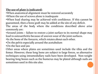 The use of plate is indicated:
•When anatomical alignment must be restored accurately
•Where the use of screws alone is inadequate
•When load sharing may be achieved with confidence. If this cannot be
guaranteed, then a bone graft may be added at the site of any deficit.
The areas of the body where the conditions described above arise
commonly are:
•Around joints – failure to restore a joint surface to its normal shape may
lead to osteoarthritis because of uneven wear of the joint surfaces.
•In the bone of the forearm, which rotates about each other.
•On the pelvis especially around the acetabulum
•On the face and jaw
Other areas where plates are sometimes used include the tibia and the
femur. However, these long bone are subject to large forces, so alternative
techniques using intramedullary nails have been developed. Non-weight
bearing long bones such as the humerus may be plated although nails are
sometimes used in this site also.
 