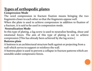 Types of orthopedic plates
Compression Mode
The word compression in fracture fixation means bringing the two
fragments closer to each other so that the fragments oppose well.
When the plate is used to achieve compression in addition to fixation of
a fracture, it is said to be used in compression mode.
Neutralization Mode
In this type of plating, a lag screw is used to neutralize bending, shear and
rotational forces. The aim of this type of plating is not to achieve
compression [This has already been achieved by the lag screw.]
Buttress plate
A buttress is an architectural structure built against or projecting from a
wall which serves to support or reinforce the wall.
A buttress plate is used to prevent a collapse in fracture patterns which are
unstable under compressive forces.
 