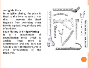 Antiglide Plate
In antiglide plating, the plate is
fixed to the bone in such a way
that it prevents the distal
fragment from overriding when
force is applied along the long axis
of the bone. ‘
Span Plating or Bridge Plating
It is a modification of
neutralization mode which is
applied when there is
comminution and one does not
want to dissect the fracture area to
avoid devitalization of the
fragments.
 