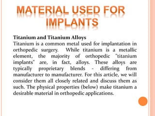 Titanium and Titanium Alloys
Titanium is a common metal used for implantation in
orthopedic surgery. While titanium is a metallic
element, the majority of orthopedic "titanium
implants" are, in fact, alloys. These alloys are
typically proprietary blends - differing from
manufacturer to manufacturer. For this article, we will
consider them all closely related and discuss them as
such. The physical properties (below) make titanium a
desirable material in orthopedic applications.
 
