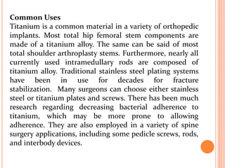 Common Uses
Titanium is a common material in a variety of orthopedic
implants. Most total hip femoral stem components are
made of a titanium alloy. The same can be said of most
total shoulder arthroplasty stems. Furthermore, nearly all
currently used intramedullary rods are composed of
titanium alloy. Traditional stainless steel plating systems
have been in use for decades for fracture
stabilization. Many surgeons can choose either stainless
steel or titanium plates and screws. There has been much
research regarding decreasing bacterial adherence to
titanium, which may be more prone to allowing
adherence. They are also employed in a variety of spine
surgery applications, including some pedicle screws, rods,
and interbody devices.
 