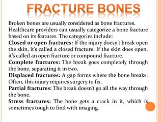 Broken bones are usually considered as bone fractures.
Healthcare providers can usually categorize a bone fracture
based on its features. The categories include:
Closed or open fractures: If the injury doesn’t break open
the skin, it’s called a closed fracture. If the skin does open,
it’s called an open fracture or compound fracture.
Complete fractures: The break goes completely through
the bone, separating it in two.
Displaced fractures: A gap forms where the bone breaks.
Often, this injury requires surgery to fix.
Partial fractures: The break doesn’t go all the way through
the bone.
Stress fractures: The bone gets a crack in it, which is
sometimes tough to find with imaging.
 