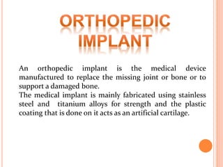 An orthopedic implant is the medical device
manufactured to replace the missing joint or bone or to
support a damaged bone.
The medical implant is mainly fabricated using stainless
steel and titanium alloys for strength and the plastic
coating that is done on it acts as an artificial cartilage.
 