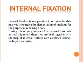 Internal fixation is an operation in orthopedics that
involves the surgical implementation of implants for
the purpose of repairing a bone.
During this surgury bone are first reduced into their
normal alignment then they are held together with
the help of internal fixators such as plates, screws,
nails, pins and wires.
 