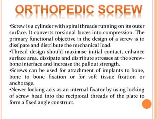 •Screw is a cylinder with spiral threads running on its outer
surface. It converts torsional forces into compression. The
primary functional objective in the design of a screw is to
dissipate and distribute the mechanical load.
•Thread design should maximise initial contact, enhance
surface area, dissipate and distribute stresses at the screw-
bone interface and increase the pullout strength.
•Screws can be used for attachment of implants to bone,
bone to bone fixation or for soft tissue fixation or
anchorage.
•Newer locking acts as an internal fixator by using locking
of screw head into the reciprocal threads of the plate to
form a fixed angle construct.
 