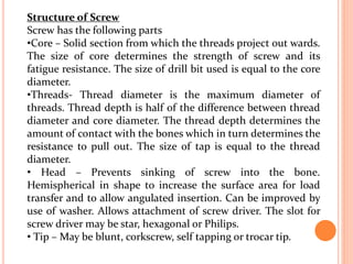 Structure of Screw
Screw has the following parts
•Core – Solid section from which the threads project out wards.
The size of core determines the strength of screw and its
fatigue resistance. The size of drill bit used is equal to the core
diameter.
•Threads- Thread diameter is the maximum diameter of
threads. Thread depth is half of the difference between thread
diameter and core diameter. The thread depth determines the
amount of contact with the bones which in turn determines the
resistance to pull out. The size of tap is equal to the thread
diameter.
• Head – Prevents sinking of screw into the bone.
Hemispherical in shape to increase the surface area for load
transfer and to allow angulated insertion. Can be improved by
use of washer. Allows attachment of screw driver. The slot for
screw driver may be star, hexagonal or Philips.
• Tip – May be blunt, corkscrew, self tapping or trocar tip.
 