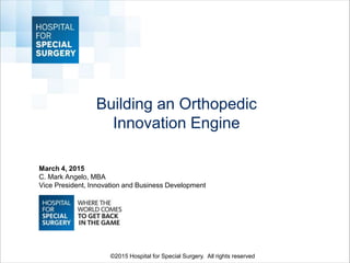 Building an Orthopedic
Innovation Engine
March 4, 2015
C. Mark Angelo, MBA
Vice President, Innovation and Business Development
©2015 Hospital for Special Surgery. All rights reserved
 