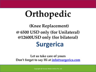Orthopedic
      (Knee Replacement)
@ 6500 USD only (for Unilateral)
 @12600USD only (for bilateral)
              Surgerica
          Let us take care of yours
Don’t forget to say Hi at info@surgerica.com

            Copyright @ Forever Medic Online Pvt. Ltd
 