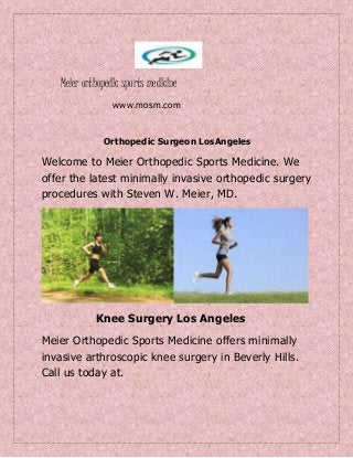 Meler orthopedlc sports medlclne
www.mosm.com
Orthopedic Surgeon LosAngeles
Welcome to Meier Orthopedic Sports Medicine. We
offer the latest minimally invasive orthopedic surgery
procedures with Steven W. Meier, MD.
Knee Surgery Los Angeles
Meier Orthopedic Sports Medicine offers minimally
invasive arthroscopic knee surgery in Beverly Hills.
Call us today at.
 