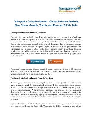 Orthopedic Orthotics Market - Global Industry Analysis,
Size, Share, Growth, Trends and Forecast 2016 - 2024
Orthopedic Orthotics Market: Overview
Orthotics is a medical field that deals with designing and construction of orthoses
which is an external support to modify, control or immobilize movement. Orthoses
assist in correction of muscle and joint by restriction and alignment of bones.
Orthopedic orthoses are prescribed in case of deformity due to accidents, trauma,
osteoarthritis, birth defects or sports injury. Orthoses can be prefabricated or
customized for appropriate fitting. Orthoses devices are usually made from plastic or
graphite as they offer appropriate flexibility while restricting abnormal movement.
Neoprene is also used widely in soft braces and provides comfort and easy application
to the patient.
For minor deformities and injuries especially during sports and injury, soft braces and
usually recommended. Orthopedic orthoses are available for various anatomies such
as wrist, hand, elbow, spine, knee, ankle, and foot.
Orthopedic Orthotics Market: Growth Enablers
Technological advances such as computer assisted design (CAD) and 3D printing
have increased trend for personalized orthoses. Being customized these devices
deliver better results as compared to pre-fabricated, as these devices may not provide
proper immobilization. With changing customer preferences due to increasing
disposable income, and awareness of available medical services, the market for
customized orthoses is increasing rapidly. Increasing trend for physical fitness in baby
boomers has increased hospital visits for muscle pain and other skeletal muscular
problems.
Sports activities in school also have given rise to injuries among teenagers. According
to a survey conducted by Safe Kids Worldwide in 2013, common sports related
 