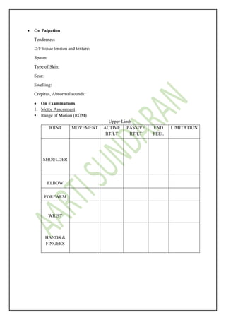  On Palpation
Tenderness
D/F tissue tension and texture:
Spasm:
Type of Skin:
Scar:
Swelling:
Crepitus, Abnormal sounds:
 On Examinations
1. Motor Assessment
 Range of Motion (ROM)
Upper Limb
JOINT MOVEMENT ACTIVE
RT/LT
PASSIVE
RT/LT
END
FEEL
LIMITATION
SHOULDER
ELBOW
FOREARM
WRIST
HANDS &
FINGERS
 