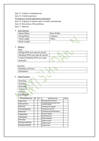 Item 13. Auditive comprehension
Item 14. Verbal expression
Evaluation 6: Social adjustment/cooperation
Item 15. Capacity to interact and to socially communicate
Item 16. Resolution of the problems
Item 17. Memory
4. Gait Analysis
Stance Phase: Base Width:
Swing Phase: Cadence:
Step Length: Other:
Stride Length:
5. Balance
Static
Sitting (With eyes open & closed)
Standing (With eyes open & closed)
Tandem Standing (With eyes open
&closed)
Dynamic
Reaching Activities
Pertubation
6. Hand Function
Reaching
Grasping
Releasing
Assisstive
Devices
7. Coordination
 