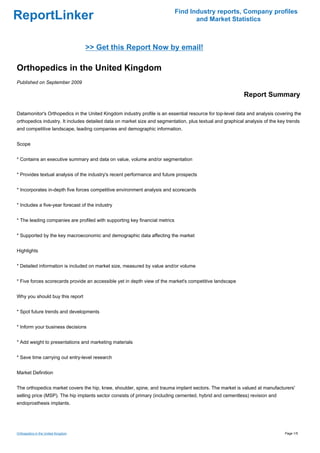 Find Industry reports, Company profiles
ReportLinker                                                                        and Market Statistics



                                    >> Get this Report Now by email!

Orthopedics in the United Kingdom
Published on September 2009

                                                                                                           Report Summary

Datamonitor's Orthopedics in the United Kingdom industry profile is an essential resource for top-level data and analysis covering the
orthopedics industry. It includes detailed data on market size and segmentation, plus textual and graphical analysis of the key trends
and competitive landscape, leading companies and demographic information.


Scope


* Contains an executive summary and data on value, volume and/or segmentation


* Provides textual analysis of the industry's recent performance and future prospects


* Incorporates in-depth five forces competitive environment analysis and scorecards


* Includes a five-year forecast of the industry


* The leading companies are profiled with supporting key financial metrics


* Supported by the key macroeconomic and demographic data affecting the market


Highlights


* Detailed information is included on market size, measured by value and/or volume


* Five forces scorecards provide an accessible yet in depth view of the market's competitive landscape


Why you should buy this report


* Spot future trends and developments


* Inform your business decisions


* Add weight to presentations and marketing materials


* Save time carrying out entry-level research


Market Definition


The orthopedics market covers the hip, knee, shoulder, spine, and trauma implant sectors. The market is valued at manufacturers'
selling price (MSP). The hip implants sector consists of primary (including cemented, hybrid and cementless) revision and
endoprosthesis implants.




Orthopedics in the United Kingdom                                                                                              Page 1/5
 