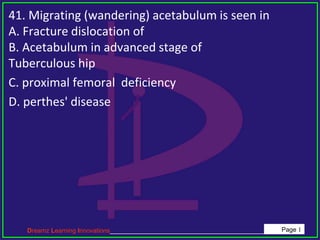 Dreamz Learning Innovations_____________________________________________ Page 1
41. Migrating (wandering) acetabulum is seen in
A. Fracture dislocation of
B. Acetabulum in advanced stage of
Tuberculous hip
C. proximal femoral deficiency
D. perthes' disease
 