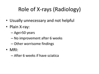 Role of X-rays (Radiology)
• Usually unnecessary and not helpful
• Plain X-ray:
– Age>50 years
– No improvement after 6 weeks
– Other worrisome findings
• MRI:
– After 6 weeks if have sciatica
 