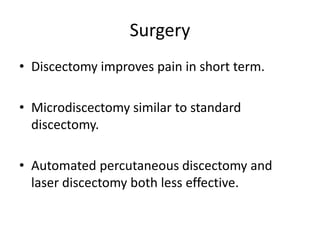 Surgery
• Discectomy improves pain in short term.
• Microdiscectomy similar to standard
discectomy.
• Automated percutaneous discectomy and
laser discectomy both less effective.
 