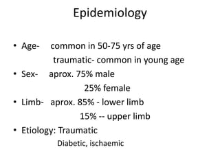 Epidemiology
• Age- common in 50-75 yrs of age
traumatic- common in young age
• Sex- aprox. 75% male
25% female
• Limb- aprox. 85% - lower limb
15% -- upper limb
• Etiology: Traumatic
Diabetic, ischaemic
 